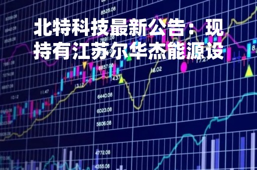 北特科技最新公告：现持有江苏尔华杰能源设备73.34%的股权