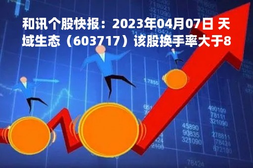 和讯个股快报：2023年04月07日 天域生态（603717）该股换手率大于8%