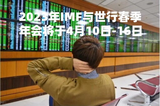2023年IMF与世行春季年会将于4月10日-16日举办