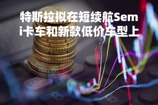 特斯拉拟在短续航Semi卡车和新款低价车型上采用铁基电池