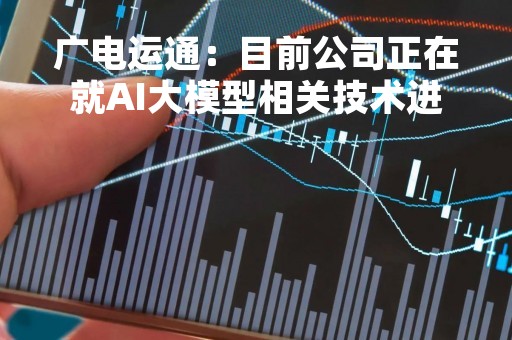 广电运通：目前公司正在就AI大模型相关技术进行深入研讨