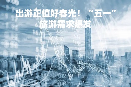 出游正值好春光！“五一”旅游需求爆发