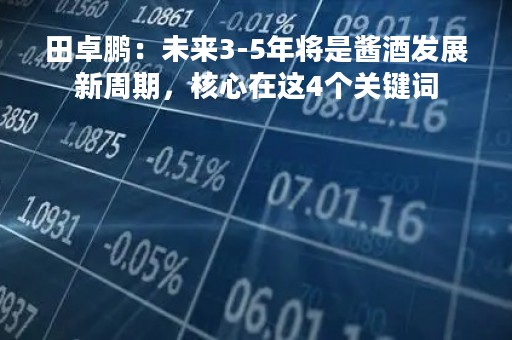 田卓鹏：未来3-5年将是酱酒发展新周期，核心在这4个关键词