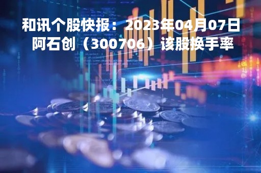 和讯个股快报：2023年04月07日 阿石创（300706）该股换手率大于8%