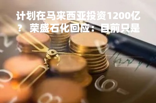 计划在马来西亚投资1200亿？ 荣盛石化回应：目前只是投资意向