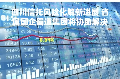四川信托风险化解新进展 省属国企蜀道集团将协助解决白鹤滩项目