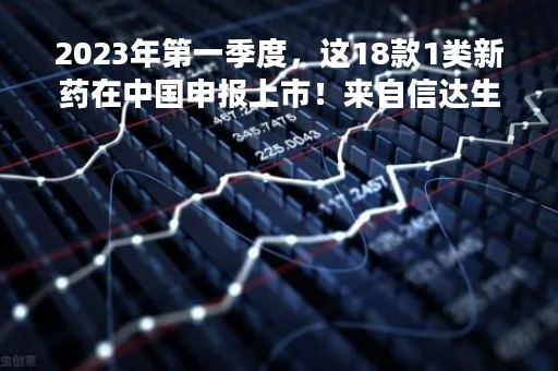 2023年第一季度，这18款1类新药在中国申报上市！来自信达生物、迪哲医药、正大天晴、恒瑞医药、再鼎医药等