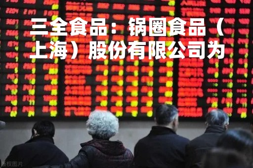 三全食品：锅圈食品（上海）股份有限公司为本公司的参股公司，公司将按照相关规定进行信息披露