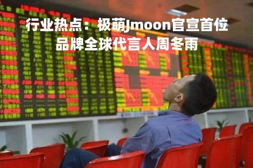 行业热点：极萌Jmoon官宣首位品牌全球代言人周冬雨