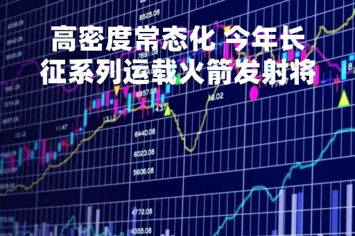 高密度常态化 今年长征系列运载火箭发射将超60次
