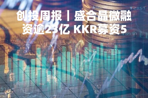 创投周报｜盛合晶微融资逾23亿 KKR募资550亿