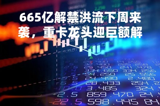 665亿解禁洪流下周来袭，重卡龙头迎巨额解禁！解禁股年内走势稳健，6股去年业绩高增长