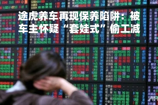 途虎养车再现保养陷阱：被车主怀疑“套娃式”偷工减料，事发后“买断式卸责”