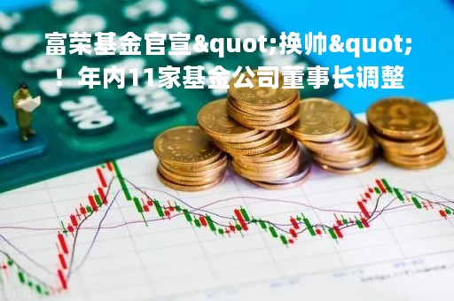 富荣基金官宣"换帅"！年内11家基金公司董事长调整