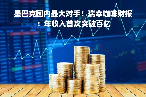 星巴克国内最大对手！瑞幸咖啡财报：年收入首次突破百亿