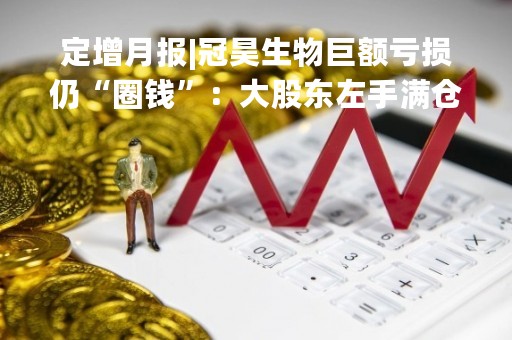 定增月报|冠昊生物巨额亏损仍“圈钱”：大股东左手满仓质押 右手低价包揽5亿元新股