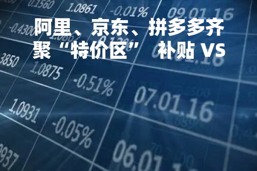 阿里、京东、拼多多齐聚“特价区”  补贴 VS 不补贴有多少种玩法？