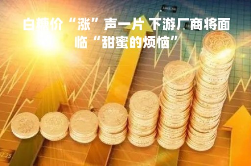 白糖价“涨”声一片 下游厂商将面临“甜蜜的烦恼”