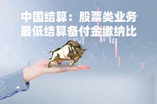 中国结算：股票类业务最低结算备付金缴纳比例拟降至平均15%左右