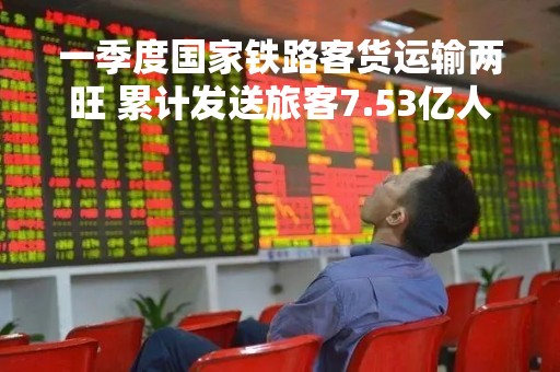 一季度国家铁路客货运输两旺 累计发送旅客7.53亿人