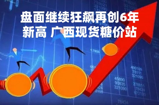 盘面继续狂飙再创6年新高 广西现货糖价站上6600元/吨