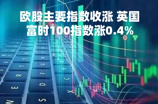 欧股主要指数收涨 英国富时100指数涨0.4%