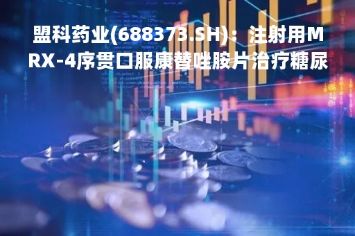 盟科药业(688373.SH)：注射用MRX-4序贯口服康替唑胺片治疗糖尿病足感染的全球三期临床试验中国首家中心启动