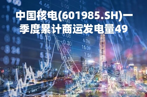 中国核电(601985.SH)一季度累计商运发电量497亿千瓦时，同比增长5.67%