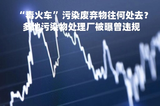 “毒火车”污染废弃物往何处去？ 多地污染物处理厂被曝曾违规