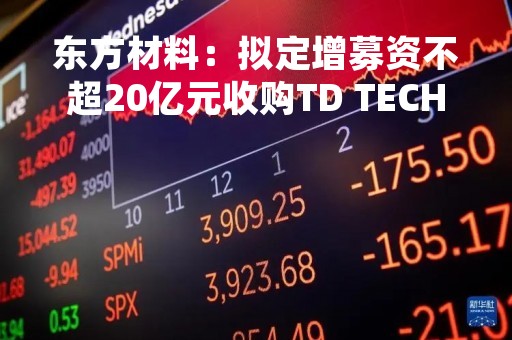 东方材料：拟定增募资不超20亿元收购TD TECH 51%股权