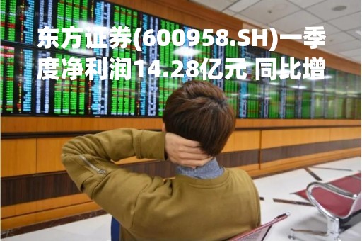 东方证券(600958.SH)一季度净利润14.28亿元 同比增长525.67%