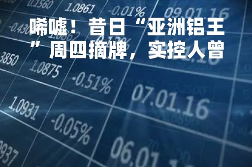 唏嘘！昔日“亚洲铝王”周四摘牌，实控人曾数度蝉联东北首富