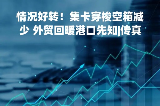 情况好转！集卡穿梭空箱减少 外贸回暖港口先知|传真