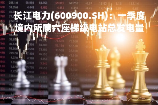 长江电力(600900.SH)：一季度境内所属六座梯级电站总发电量约555.98亿千瓦时、同比增加18.4%