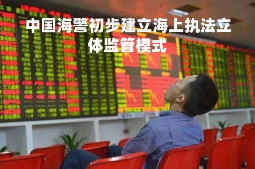 中国海警初步建立海上执法立体监管模式 中国海警初步建立海上执法立体监管模式