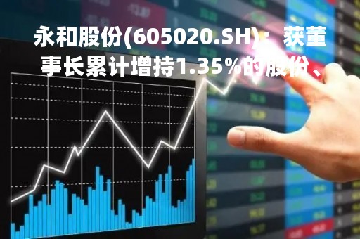 永和股份(605020.SH)：获董事长累计增持1.35%的股份、增持额约1.02亿元