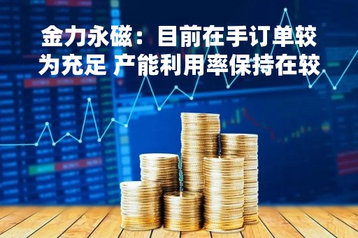 金力永磁：目前在手订单较为充足 产能利用率保持在较高水平