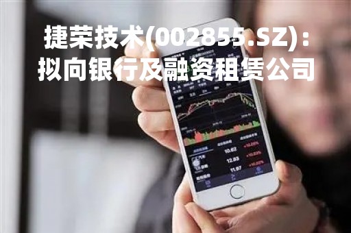 捷荣技术(002855.SZ)：拟向银行及融资租赁公司申请2023年度综合授信额度不超20亿元
