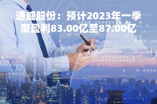 通威股份：预计2023年一季度盈利83.00亿至87.00亿