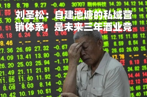刘圣松：自建池塘的私域营销体系，是未来三年酒业竞争核心