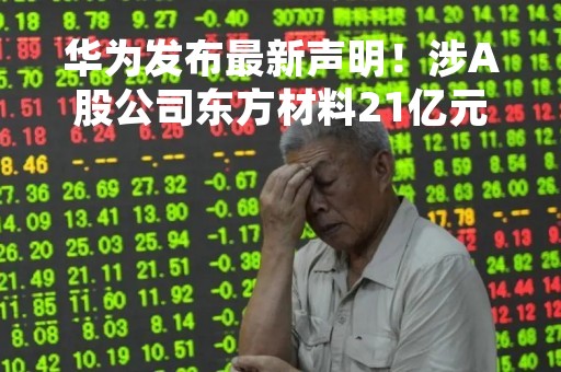 华为发布最新声明！涉A股公司东方材料21亿元收购案