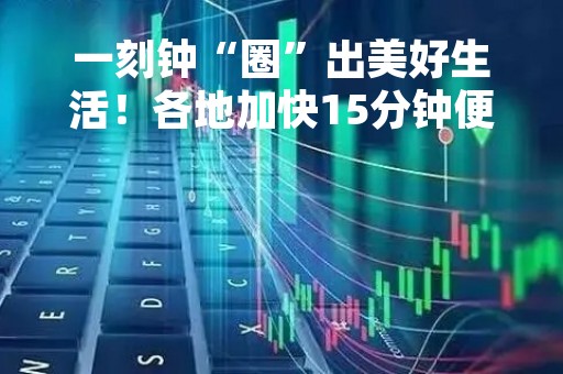 一刻钟“圈”出美好生活！各地加快15分钟便民生活圈建设→