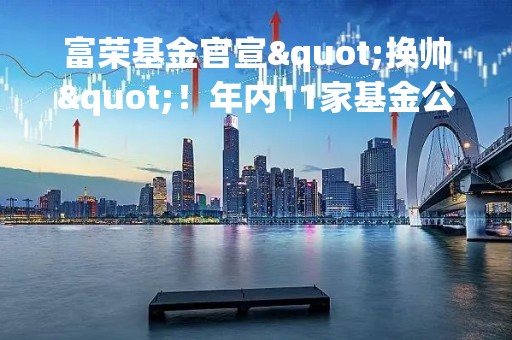 富荣基金官宣"换帅"！年内11家基金公司董事长调整