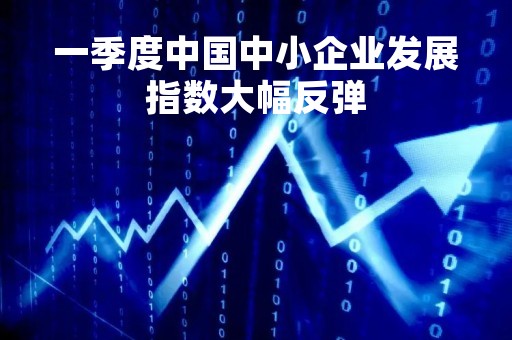 一季度中国中小企业发展指数大幅反弹