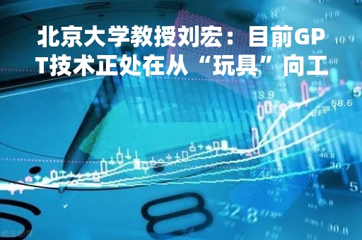 北京大学教授刘宏：目前GPT技术正处在从“玩具”向工具的快速发展过程中