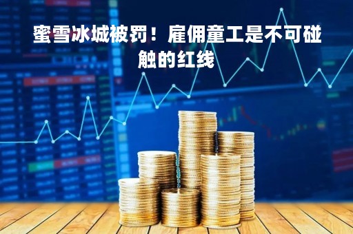 蜜雪冰城被罚！雇佣童工是不可碰触的红线