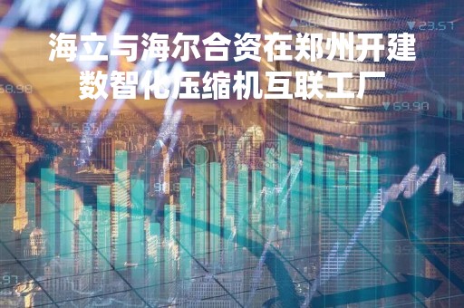 海立与海尔合资在郑州开建数智化压缩机互联工厂