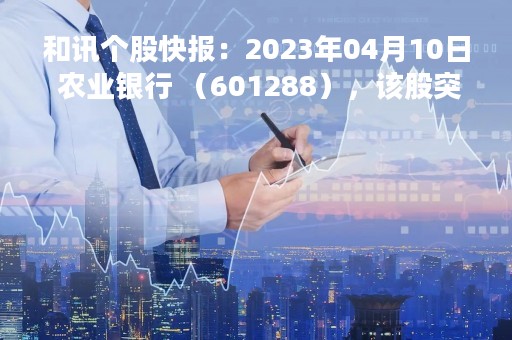 和讯个股快报：2023年04月10日 农业银行 （601288），该股突破长期盘整
