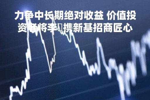 力争中长期绝对收益 价值投资老将李崟携新基招商匠心优选1年封闭混合再启航