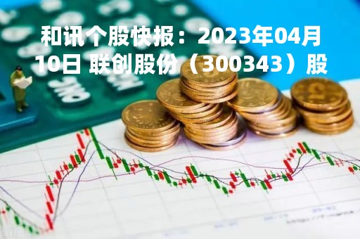 和讯个股快报：2023年04月10日 联创股份（300343）股价5分钟涨速大于5%